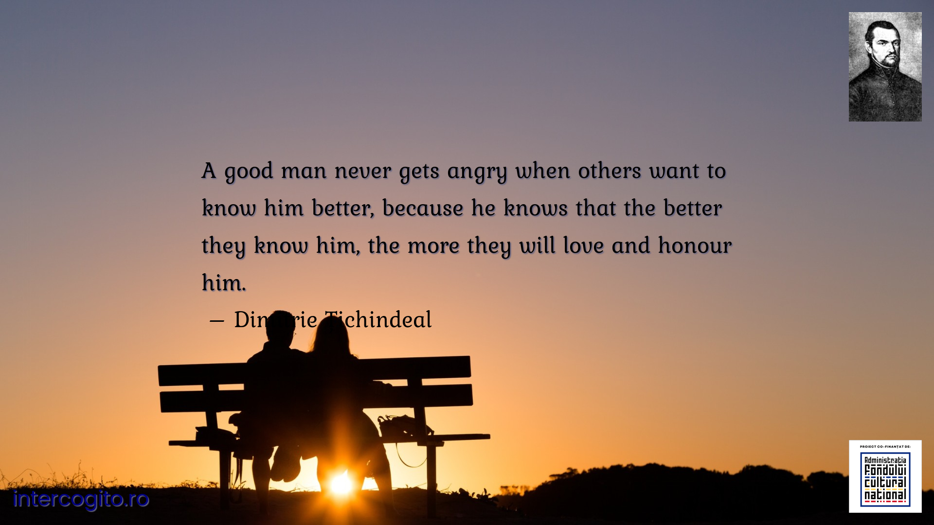 A good man never gets angry when others want to know him better, because he knows that the better they know him, the more they will love and honour him.