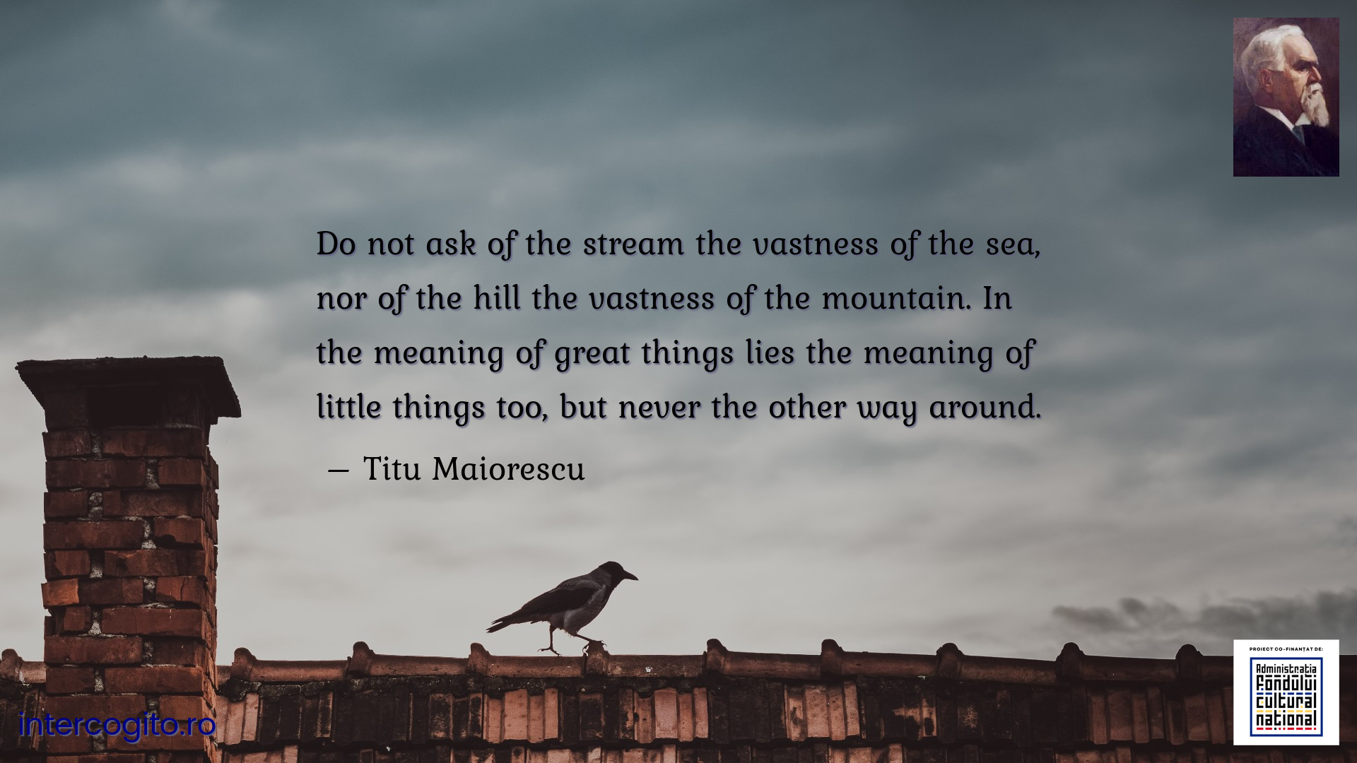 Do not ask of the stream the vastness of the sea, nor of the hill the vastness of the mountain. In the meaning of great things lies the meaning of little things too, but never the other way around.